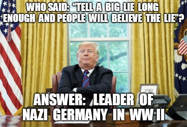 Trumps Big Lie | WHO SAID:  “TELL  A  BIG  LIE  LONG  ENOUGH  AND PEOPLE  WILL  BELIEVE  THE  LIE”? ANSWER:   LEADER  OF NAZI  GERMANY  IN  WW II | image tagged in trump | made w/ Imgflip meme maker