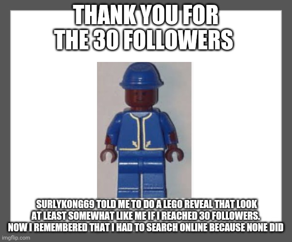 30 follower celebration? | THANK YOU FOR THE 30 FOLLOWERS; SURLYKONG69 TOLD ME TO DO A LEGO REVEAL THAT LOOK AT LEAST SOMEWHAT LIKE ME IF I REACHED 30 FOLLOWERS. NOW I REMEMBERED THAT I HAD TO SEARCH ONLINE BECAUSE NONE DID | image tagged in white background,gotanypain | made w/ Imgflip meme maker
