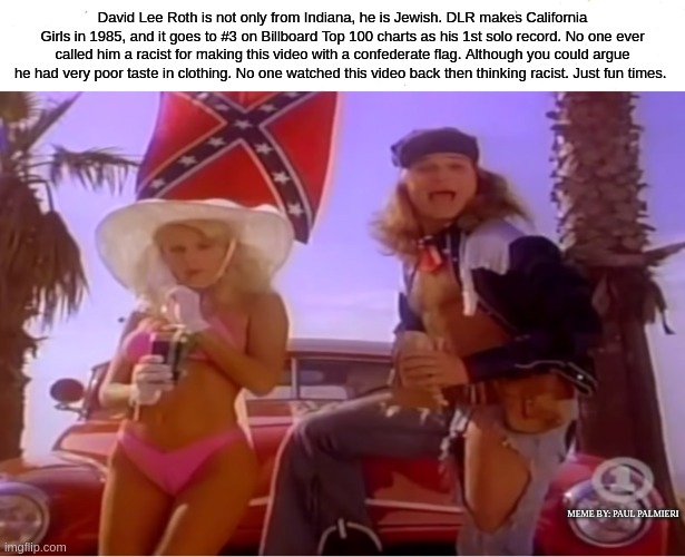 David Lee Roth: Wish we all could stop thinking everything is racist-It's not! |  David Lee Roth is not only from Indiana, he is Jewish. DLR makes California Girls in 1985, and it goes to #3 on Billboard Top 100 charts as his 1st solo record. No one ever called him a racist for making this video with a confederate flag. Although you could argue he had very poor taste in clothing. No one watched this video back then thinking racist. Just fun times. MEME BY: PAUL PALMIERI | image tagged in david lee roth,wish we all could be california girls,stop racism,billboard top 100,van halen | made w/ Imgflip meme maker