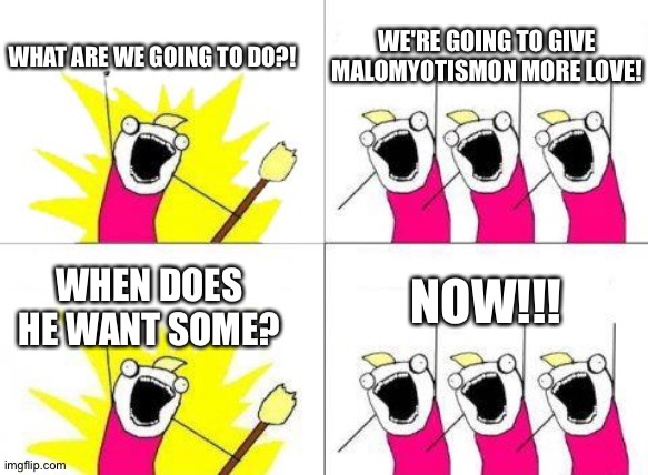 This is the reason why MaloMyotismon needs more love! | WE'RE GOING TO GIVE MALOMYOTISMON MORE LOVE! WHAT ARE WE GOING TO DO?! NOW!!! WHEN DOES HE WANT SOME? | image tagged in what we want 2 | made w/ Imgflip meme maker