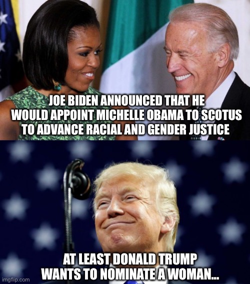 Nominees for SCOTUS | JOE BIDEN ANNOUNCED THAT HE WOULD APPOINT MICHELLE OBAMA TO SCOTUS TO ADVANCE RACIAL AND GENDER JUSTICE; AT LEAST DONALD TRUMP WANTS TO NOMINATE A WOMAN... | image tagged in joe biden,michelle obama,donald trump,scotus | made w/ Imgflip meme maker