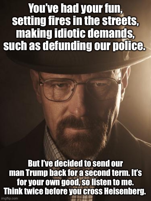 The Cook Commands | You’ve had your fun, setting fires in the streets, making idiotic demands, such as defunding our police. But I’ve decided to send our man Trump back for a second term. It’s for your own good, so listen to me. Think twice before you cross Heisenberg. | image tagged in walter white,donald trump,trump 2020,heisenberg | made w/ Imgflip meme maker