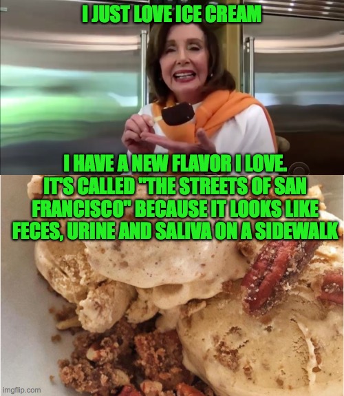Nancy's choice in ice cream | I JUST LOVE ICE CREAM; I HAVE A NEW FLAVOR I LOVE. IT'S CALLED "THE STREETS OF SAN FRANCISCO" BECAUSE IT LOOKS LIKE FECES, URINE AND SALIVA ON A SIDEWALK | image tagged in ice cream,nancy pelosi | made w/ Imgflip meme maker