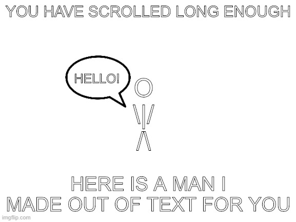 Take A Rest, You've Scrolled Long Enough | YOU HAVE SCROLLED LONG ENOUGH; HELLO! O
\|/
/\; HERE IS A MAN I MADE OUT OF TEXT FOR YOU | image tagged in blank white template | made w/ Imgflip meme maker
