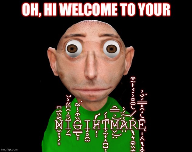 N̸͙̤̘͇͔̯͚̳̘͋͒́̑́̉͌̕͜ė̴̡͈̼̟͑͜w̵̢̘̯̰̰̞͐ ̷̳͔̼̦̗͕̗͊̔̓͘̕͠m̸͙̹̰̥̥̺̆̈́͊́̐̆̊̉̕ĕ̸̡̯̙̰̝͈̩̹͌m̷̨̨̗̦͈̄̓͘è̴̫̌̎̅ ̶̘͇̣̊͋ͅẗ̸̨̤́̿͝e̷̩͍͓̞̱̞̒̏ḿ̷͠ | image tagged in oh hi welcome to your nightmare | made w/ Imgflip meme maker