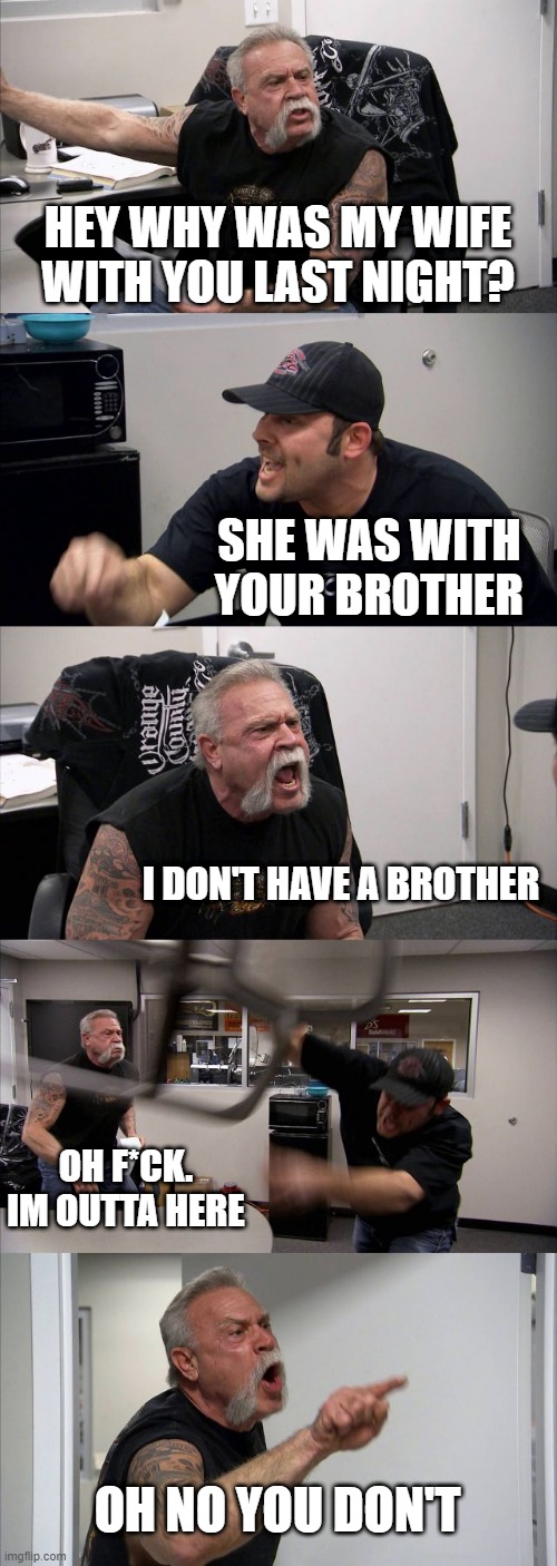 American Chopper Argument Meme | HEY WHY WAS MY WIFE WITH YOU LAST NIGHT? SHE WAS WITH YOUR BROTHER; I DON'T HAVE A BROTHER; OH F*CK. IM OUTTA HERE; OH NO YOU DON'T | image tagged in memes,american chopper argument | made w/ Imgflip meme maker