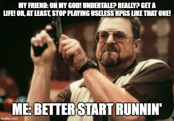 So True | MY FRIEND: OH MY GOD! UNDERTALE? REALLY? GET A LIFE! OR, AT LEAST, STOP PLAYING USELESS RPGS LIKE THAT ONE! ME: BETTER START RUNNIN' | image tagged in memes,am i the only one around here | made w/ Imgflip meme maker