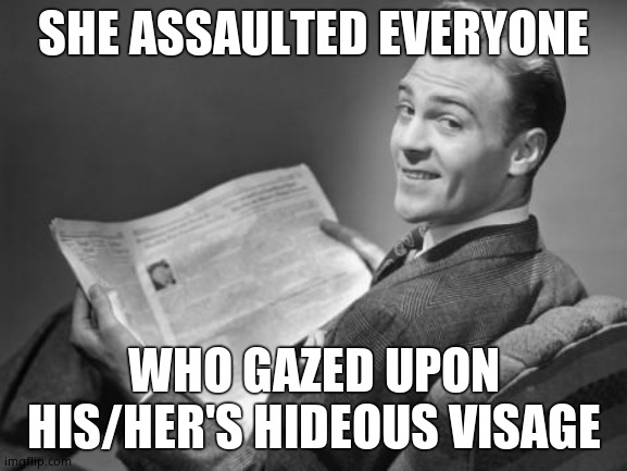 50's newspaper | SHE ASSAULTED EVERYONE WHO GAZED UPON HIS/HER'S HIDEOUS VISAGE | image tagged in 50's newspaper | made w/ Imgflip meme maker