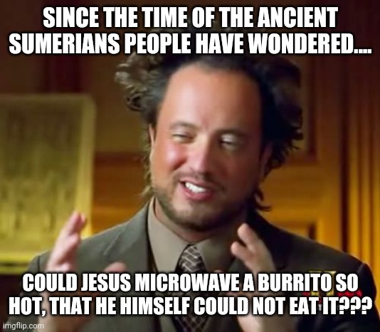 I love learning about history! | SINCE THE TIME OF THE ANCIENT SUMERIANS PEOPLE HAVE WONDERED.... COULD JESUS MICROWAVE A BURRITO SO HOT, THAT HE HIMSELF COULD NOT EAT IT??? | image tagged in memes,ancient aliens,fun | made w/ Imgflip meme maker