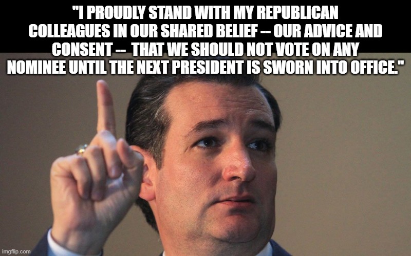 Ted Cruz | "I PROUDLY STAND WITH MY REPUBLICAN COLLEAGUES IN OUR SHARED BELIEF -- OUR ADVICE AND CONSENT --  THAT WE SHOULD NOT VOTE ON ANY NOMINEE UNTIL THE NEXT PRESIDENT IS SWORN INTO OFFICE." | image tagged in ted cruz | made w/ Imgflip meme maker