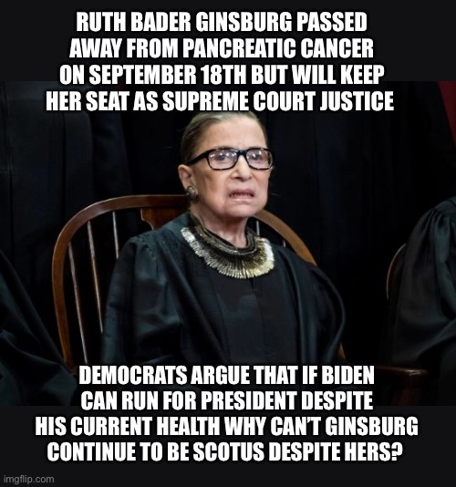 RGB to remain SCOTUS | RUTH BADER GINSBURG PASSED AWAY FROM PANCREATIC CANCER ON SEPTEMBER 18TH BUT WILL KEEP HER SEAT AS SUPREME COURT JUSTICE; DEMOCRATS ARGUE THAT IF BIDEN CAN RUN FOR PRESIDENT DESPITE HIS CURRENT HEALTH WHY CAN’T GINSBURG CONTINUE TO BE SCOTUS DESPITE HERS? | image tagged in scotus,ruth bader ginsburg,democrats,joe biden | made w/ Imgflip meme maker