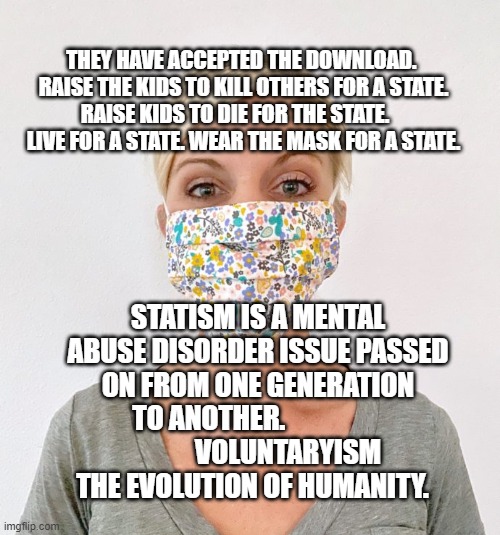 cloth face mask | THEY HAVE ACCEPTED THE DOWNLOAD.  RAISE THE KIDS TO KILL OTHERS FOR A STATE. RAISE KIDS TO DIE FOR THE STATE.      LIVE FOR A STATE. WEAR THE MASK FOR A STATE. STATISM IS A MENTAL ABUSE DISORDER ISSUE PASSED ON FROM ONE GENERATION TO ANOTHER.                  
           VOLUNTARYISM THE EVOLUTION OF HUMANITY. | image tagged in cloth face mask | made w/ Imgflip meme maker