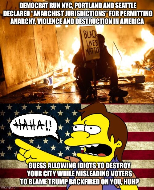 Anarchist Jurisdictions | DEMOCRAT RUN NYC, PORTLAND AND SEATTLE DECLARED “ANARCHIST JURISDICTIONS” FOR PERMITTING ANARCHY, VIOLENCE AND DESTRUCTION IN AMERICA; GUESS ALLOWING IDIOTS TO DESTROY YOUR CITY WHILE MISLEADING VOTERS TO BLAME TRUMP BACKFIRED ON YOU, HUH? | image tagged in portland,seattle,nyc,anarchy,riots,backfire | made w/ Imgflip meme maker