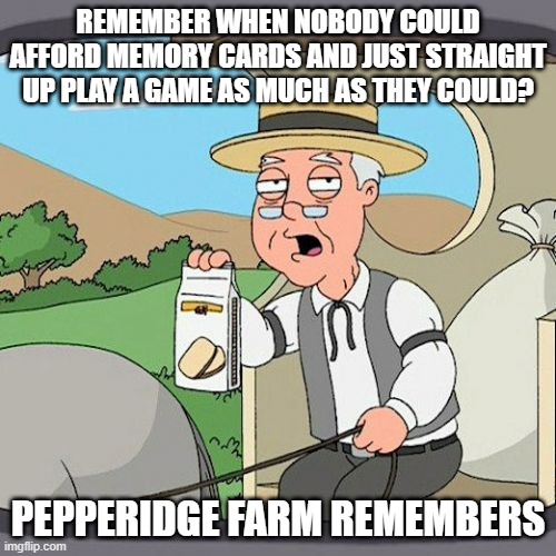 Playstation 2 players back in the old times | REMEMBER WHEN NOBODY COULD AFFORD MEMORY CARDS AND JUST STRAIGHT UP PLAY A GAME AS MUCH AS THEY COULD? PEPPERIDGE FARM REMEMBERS | image tagged in memes,pepperidge farm remembers,playstation,memory | made w/ Imgflip meme maker