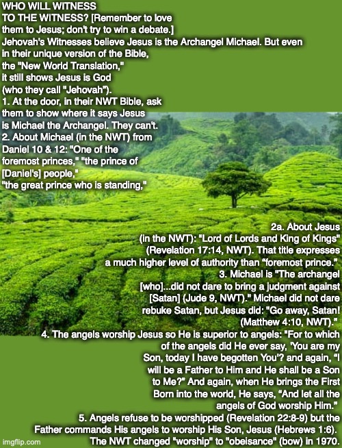 WHO WILL WITNESS TO THE WITNESS? [Remember to love them to Jesus; don't try to win a debate.]
Jehovah's Witnesses believe Jesus is the Archangel Michael. But even 
in their unique version of the Bible, 
the "New World Translation," 
it still shows Jesus is God 
(who they call "Jehovah”). 
1. At the door, in their NWT Bible, ask 
them to show where it says Jesus
is Michael the Archangel. They can't. 
2. About Michael (in the NWT) from
Daniel 10 & 12: "One of the
foremost princes," "the prince of
[Daniel's] people,"
"the great prince who is standing,"; 2a. About Jesus (in the NWT): "Lord of Lords and King of Kings" (Revelation 17:14, NWT). That title expresses a much higher level of authority than “foremost prince.” 
3. Michael is "The archangel [who]...did not dare to bring a judgment against [Satan] (Jude 9, NWT)." Michael did not dare rebuke Satan, but Jesus did: "Go away, Satan! (Matthew 4:10, NWT).” 
4. The angels worship Jesus so He is superior to angels: "For to which of the angels did He ever say, 'You are my Son, today I have begotten You'? and again, “I will be a Father to Him and He shall be a Son to Me?” And again, when He brings the First Born into the world, He says, “And let all the angels of God worship Him.” 
5. Angels refuse to be worshipped (Revelation 22:8-9) but the Father commands His angels to worship His Son, Jesus (Hebrews 1:6). 
The NWT changed "worship" to "obeisance" (bow) in 1970. | image tagged in jehovah's witness,god,bible,jesus,christian,cult | made w/ Imgflip meme maker