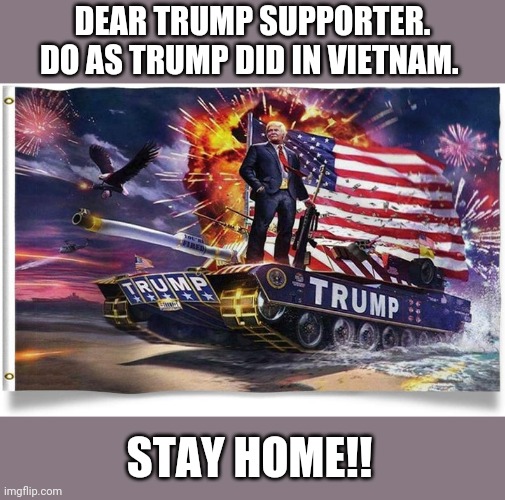 Vietnam  Donny | DEAR TRUMP SUPPORTER.
DO AS TRUMP DID IN VIETNAM. STAY HOME!! | image tagged in coronavirus,covid19,donald trump,trump supporters,joe biden,democrats | made w/ Imgflip meme maker