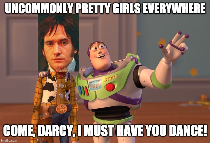 Buzz Bingley and Sheriff Darcy at the ball | UNCOMMONLY PRETTY GIRLS EVERYWHERE; COME, DARCY, I MUST HAVE YOU DANCE! | image tagged in memes,x x everywhere | made w/ Imgflip meme maker