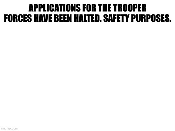 Blank White Template | APPLICATIONS FOR THE TROOPER FORCES HAVE BEEN HALTED. SAFETY PURPOSES. | image tagged in blank white template | made w/ Imgflip meme maker
