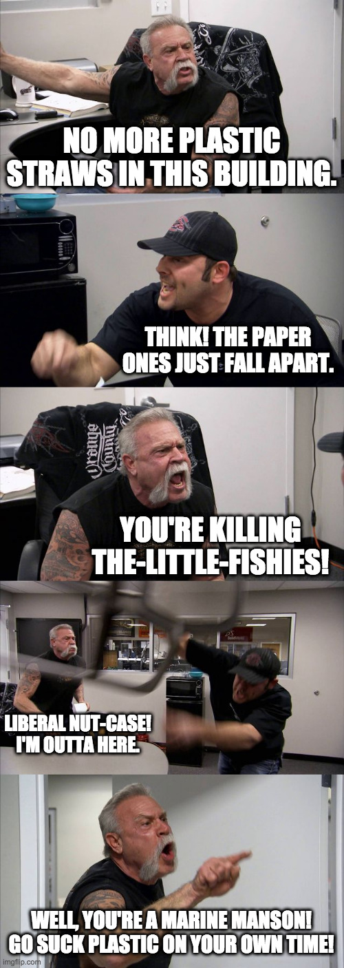 Tiny Spat | NO MORE PLASTIC STRAWS IN THIS BUILDING. THINK! THE PAPER ONES JUST FALL APART. YOU'RE KILLING THE-LITTLE-FISHIES! LIBERAL NUT-CASE! I'M OUTTA HERE. WELL, YOU'RE A MARINE MANSON! GO SUCK PLASTIC ON YOUR OWN TIME! | image tagged in memes,american chopper argument,straws,plastic straws,envronment,stupidity | made w/ Imgflip meme maker