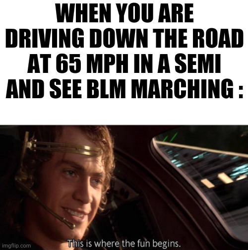 Move over or get ran over. | WHEN YOU ARE DRIVING DOWN THE ROAD AT 65 MPH IN A SEMI AND SEE BLM MARCHING : | image tagged in this is where the fun begins,anti blm,alm,trump 2020,get outta here | made w/ Imgflip meme maker