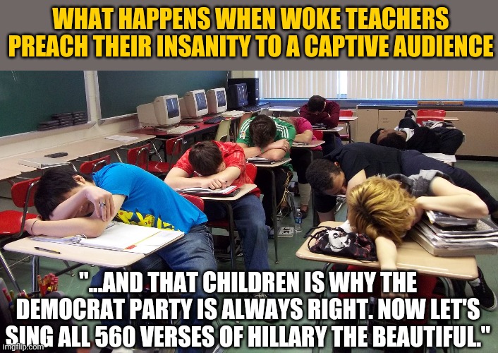 I feel so sorry for students today. | WHAT HAPPENS WHEN WOKE TEACHERS PREACH THEIR INSANITY TO A CAPTIVE AUDIENCE; "...AND THAT CHILDREN IS WHY THE DEMOCRAT PARTY IS ALWAYS RIGHT. NOW LET'S SING ALL 560 VERSES OF HILLARY THE BEAUTIFUL." | image tagged in sleepy students,woke,teachers,political correctness | made w/ Imgflip meme maker