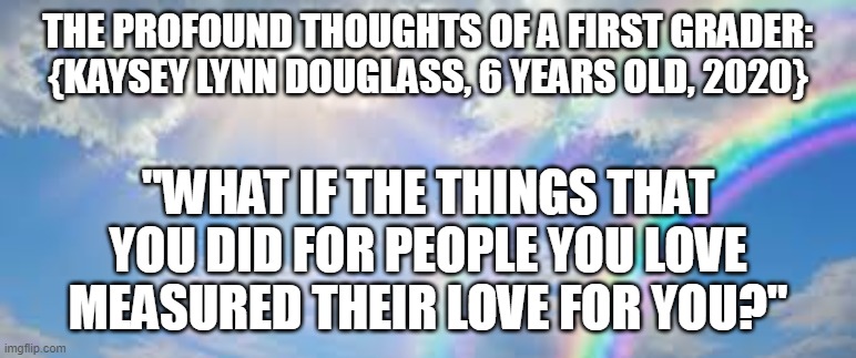 Profound Thoughts/Love | THE PROFOUND THOUGHTS OF A FIRST GRADER:
{KAYSEY LYNN DOUGLASS, 6 YEARS OLD, 2020}; "WHAT IF THE THINGS THAT YOU DID FOR PEOPLE YOU LOVE MEASURED THEIR LOVE FOR YOU?" | image tagged in profoundthoughts,love,childmind,loveofachild,commonsense | made w/ Imgflip meme maker