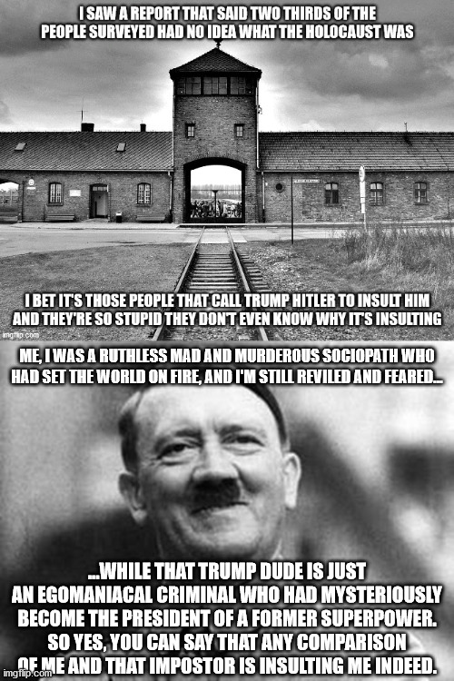 The Führer is not amused | ME, I WAS A RUTHLESS MAD AND MURDEROUS SOCIOPATH WHO HAD SET THE WORLD ON FIRE, AND I'M STILL REVILED AND FEARED... ...WHILE THAT TRUMP DUDE IS JUST AN EGOMANIACAL CRIMINAL WHO HAD MYSTERIOUSLY BECOME THE PRESIDENT OF A FORMER SUPERPOWER.
SO YES, YOU CAN SAY THAT ANY COMPARISON OF ME AND THAT IMPOSTOR IS INSULTING ME INDEED. | image tagged in adolf hitler | made w/ Imgflip meme maker