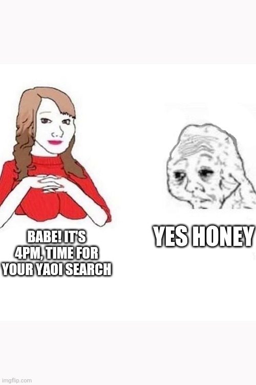 Babe! It's 4PM, time for your | YES HONEY; BABE! IT'S 4PM, TIME FOR YOUR YAOI SEARCH | image tagged in babe it's 4pm time for your | made w/ Imgflip meme maker