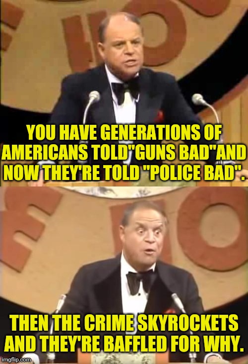 Don Rickles Roast | YOU HAVE GENERATIONS OF AMERICANS TOLD"GUNS BAD"AND NOW THEY'RE TOLD "POLICE BAD". THEN THE CRIME SKYROCKETS AND THEY'RE BAFFLED FOR WHY. | image tagged in don rickles roast | made w/ Imgflip meme maker