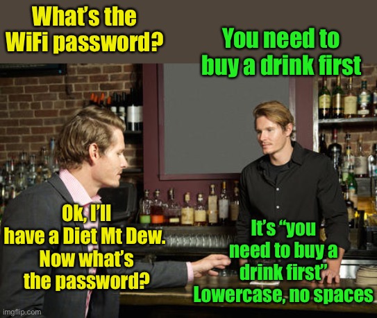 Should have paid attention | What’s the WiFi password? You need to buy a drink first; Ok, I’ll have a Diet Mt Dew. 
Now what’s the password? It’s “you need to buy a drink first”
Lowercase, no spaces | image tagged in guy talking to bartender,wifi | made w/ Imgflip meme maker