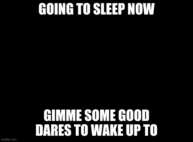 blank black | GOING TO SLEEP NOW; GIMME SOME GOOD DARES TO WAKE UP TO | image tagged in blank black | made w/ Imgflip meme maker