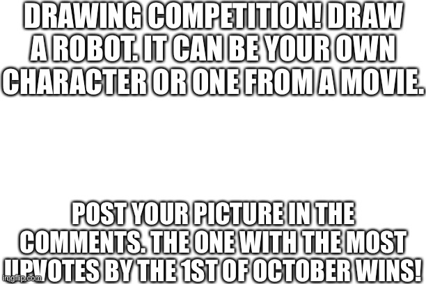 Draw a robot competition! | DRAWING COMPETITION! DRAW A ROBOT. IT CAN BE YOUR OWN CHARACTER OR ONE FROM A MOVIE. POST YOUR PICTURE IN THE COMMENTS. THE ONE WITH THE MOST UPVOTES BY THE 1ST OF OCTOBER WINS! | image tagged in drawing,competition,drawing competition | made w/ Imgflip meme maker