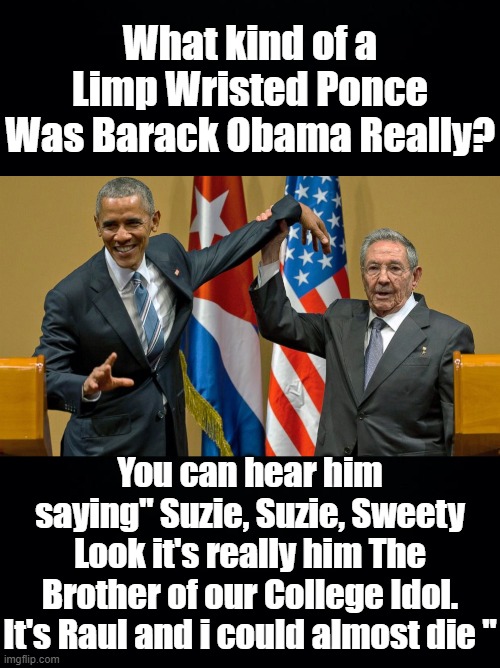 The Photo's of Barack Obama with Raul Castro belie belief and I can't believe how effeminately he conducted himself. | What kind of a Limp Wristed Ponce Was Barack Obama Really? You can hear him saying" Suzie, Suzie, Sweety Look it's really him The Brother of our College Idol. It's Raul and i could almost die " | image tagged in obama raul castro,barack obama,limp wristed,susan rice was a man,not a strong look | made w/ Imgflip meme maker