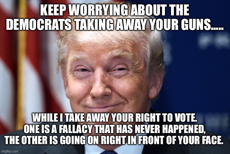Trump smiles | KEEP WORRYING ABOUT THE DEMOCRATS TAKING AWAY YOUR GUNS..... WHILE I TAKE AWAY YOUR RIGHT TO VOTE. ONE IS A FALLACY THAT HAS NEVER HAPPENED, THE OTHER IS GOING ON RIGHT IN FRONT OF YOUR FACE. | image tagged in trump smiles | made w/ Imgflip meme maker