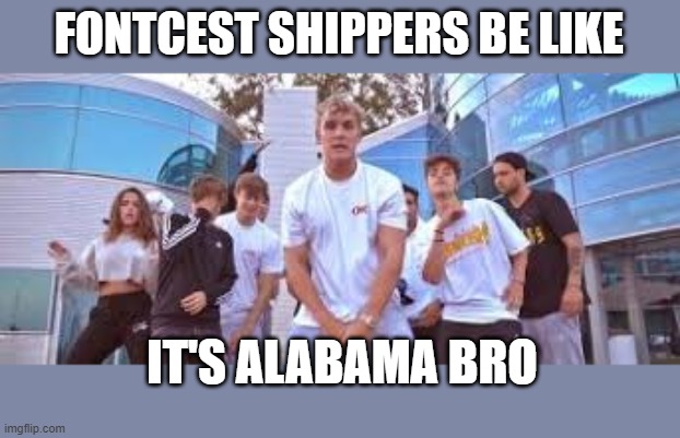 Jake Paul It's Everyday Bro | FONTCEST SHIPPERS BE LIKE IT'S ALABAMA BRO | image tagged in jake paul it's everyday bro | made w/ Imgflip meme maker