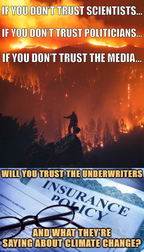 Those who calculate risk for companies paying out cold, hard cash on disaster-related claims might have something to say on this | IF YOU DON’T TRUST SCIENTISTS... IF YOU DON’T TRUST POLITICIANS... IF YOU DON’T TRUST THE MEDIA... WILL YOU TRUST THE UNDERWRITERS; AND WHAT THEY’RE SAYING ABOUT CLIMATE CHANGE? | image tagged in insurance policy,california wildfire,climate change,global warming,insurance,risk | made w/ Imgflip meme maker