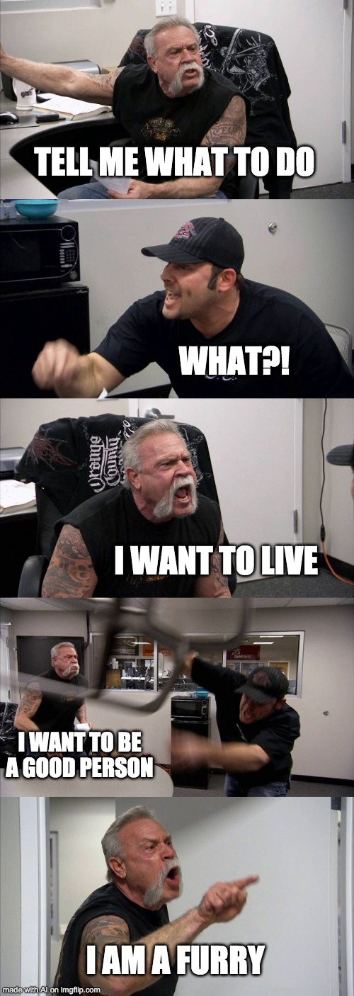 This was created with AI. | TELL ME WHAT TO DO; WHAT?! I WANT TO LIVE; I WANT TO BE A GOOD PERSON; I AM A FURRY | image tagged in memes,american chopper argument | made w/ Imgflip meme maker