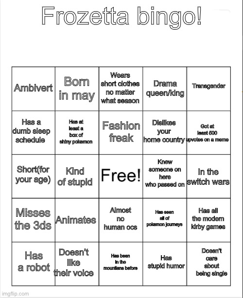Blank Bingo | Frozetta bingo! Wears short clothes no matter what season; Born in may; Transgender; Ambivert; Drama queen/king; Fashion freak; Has a dumb sleep schedule; Got at least 500 upvotes on a meme; Dislikes your home country; Has at least a box of shiny pokemon; Knew someone on here who passed on; Short(for your age); In the switch wars; Kind of stupid; Misses the 3ds; Animates; Has all the modern kirby games; Has seen all of pokemon journeys; Almost no human ocs; Doesn’t like their voice; Doesn’t care about being single; Has a robot; Has been in the mountians before; Has stupid humor | image tagged in blank bingo | made w/ Imgflip meme maker