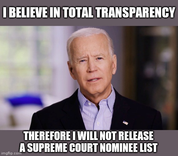 Joe Biden 2020 | I BELIEVE IN TOTAL TRANSPARENCY; THEREFORE I WILL NOT RELEASE A SUPREME COURT NOMINEE LIST | image tagged in joe biden 2020 | made w/ Imgflip meme maker