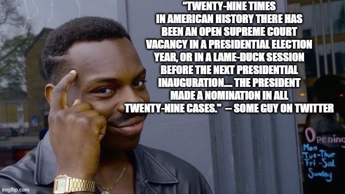 Just to pop a couple blood vessels this morning. | “TWENTY-NINE TIMES IN AMERICAN HISTORY THERE HAS BEEN AN OPEN SUPREME COURT VACANCY IN A PRESIDENTIAL ELECTION YEAR, OR IN A LAME-DUCK SESSION BEFORE THE NEXT PRESIDENTIAL INAUGURATION.... THE PRESIDENT MADE A NOMINATION IN ALL TWENTY-NINE CASES."  -- SOME GUY ON TWITTER | image tagged in memes,roll safe think about it,politics,political meme | made w/ Imgflip meme maker