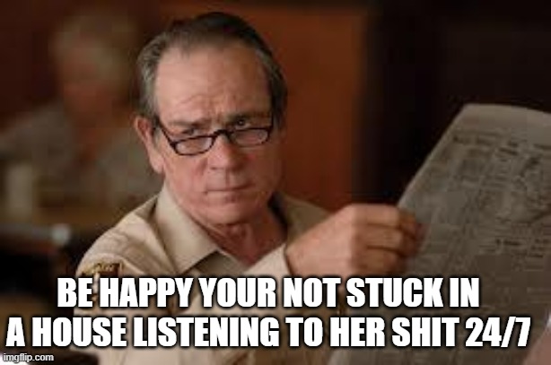 no country for old men tommy lee jones | BE HAPPY YOUR NOT STUCK IN A HOUSE LISTENING TO HER SHIT 24/7 | image tagged in no country for old men tommy lee jones | made w/ Imgflip meme maker