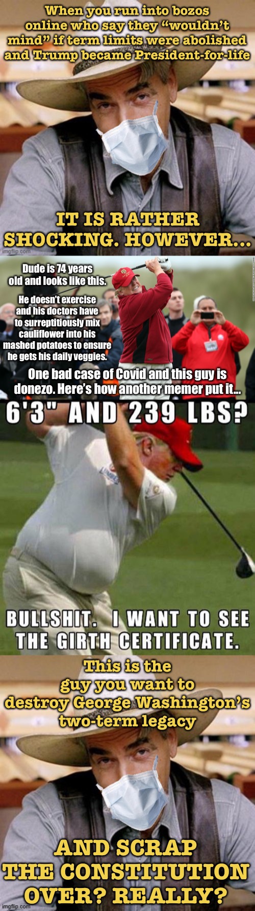 Featuring the the v rare inaugural meme of the #Girther movement. | When you run into bozos online who say they “wouldn’t mind” if term limits were abolished and Trump became President-for-life; IT IS RATHER SHOCKING. HOWEVER... Dude is 74 years old and looks like this. He doesn’t exercise and his doctors have to surreptitiously mix cauliflower into his mashed potatoes to ensure he gets his daily veggies. One bad case of Covid and this guy is donezo. Here’s how another memer put it... This is the guy you want to destroy George Washington’s two-term legacy; AND SCRAP THE CONSTITUTION OVER? REALLY? | image tagged in trump fat twat,sarcasm cowboy with face mask,trump supporters,the constitution,election 2020,fat bastard | made w/ Imgflip meme maker