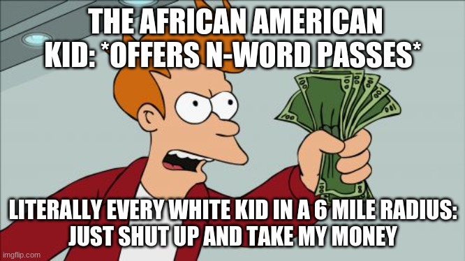True facts | THE AFRICAN AMERICAN KID: *OFFERS N-WORD PASSES*; LITERALLY EVERY WHITE KID IN A 6 MILE RADIUS:
JUST SHUT UP AND TAKE MY MONEY | image tagged in memes,shut up and take my money fry | made w/ Imgflip meme maker