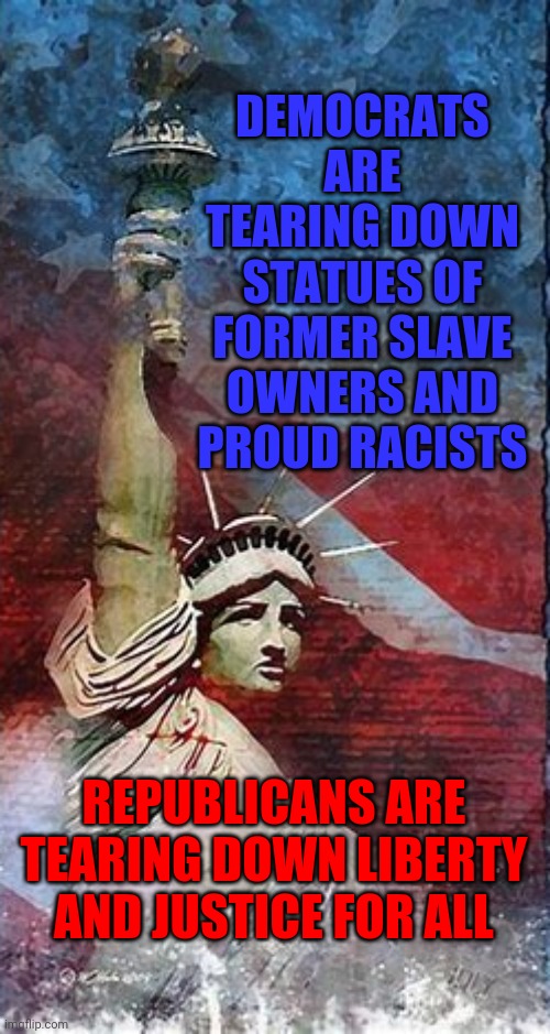 I Am A Proud American And I Am Casting My Vote For Joe Biden and Kamala Harris Because I Love My Country | DEMOCRATS ARE TEARING DOWN STATUES OF FORMER SLAVE OWNERS AND PROUD RACISTS; REPUBLICANS ARE TEARING DOWN LIBERTY AND JUSTICE FOR ALL | image tagged in memes,trump unfit unqualified dangerous,liar in chief,lock him up,crimes against humanity,biden harris | made w/ Imgflip meme maker