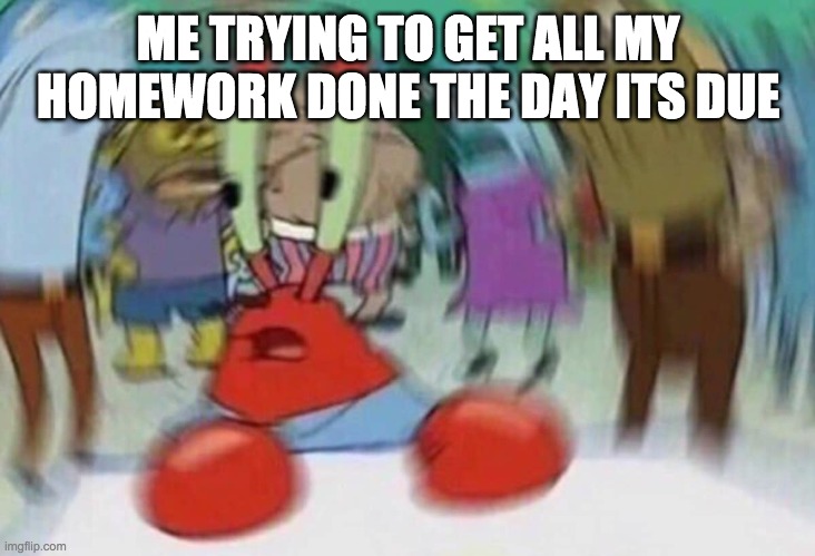 Krusty Krab Head Rush | ME TRYING TO GET ALL MY HOMEWORK DONE THE DAY ITS DUE | image tagged in krusty krab head rush | made w/ Imgflip meme maker