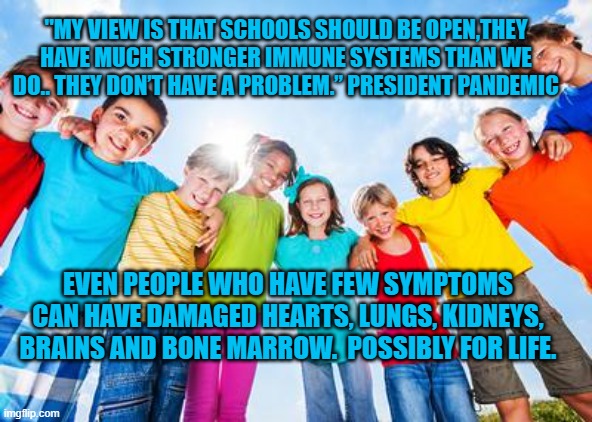 President Pandemic's Gift That Keeps On Giving | "MY VIEW IS THAT SCHOOLS SHOULD BE OPEN,THEY HAVE MUCH STRONGER IMMUNE SYSTEMS THAN WE DO.. THEY DON’T HAVE A PROBLEM.” PRESIDENT PANDEMIC; EVEN PEOPLE WHO HAVE FEW SYMPTOMS CAN HAVE DAMAGED HEARTS, LUNGS, KIDNEYS, BRAINS AND BONE MARROW.  POSSIBLY FOR LIFE. | image tagged in politics | made w/ Imgflip meme maker