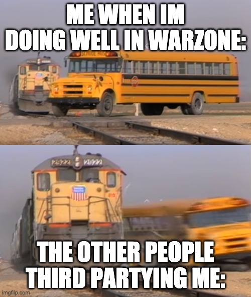 A train hitting a school bus | ME WHEN IM DOING WELL IN WARZONE:; THE OTHER PEOPLE THIRD PARTYING ME: | image tagged in a train hitting a school bus | made w/ Imgflip meme maker
