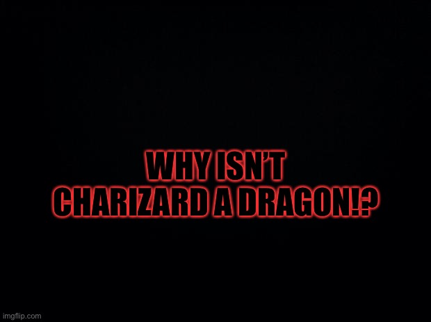 Black background | WHY ISN’T CHARIZARD A DRAGON!? | image tagged in black background | made w/ Imgflip meme maker