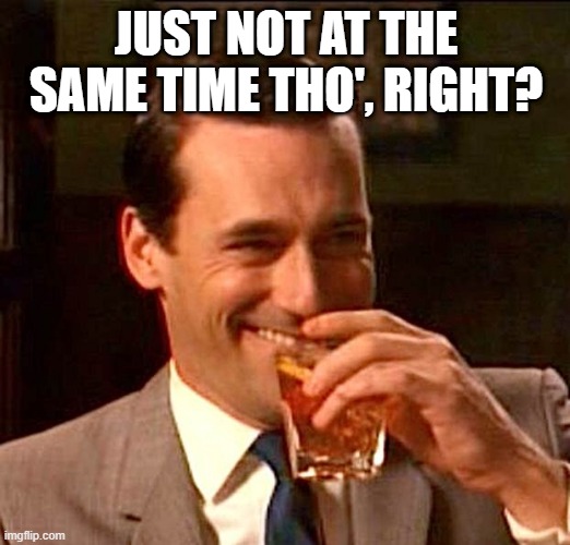 drinking whiskey | JUST NOT AT THE SAME TIME THO', RIGHT? | image tagged in drinking whiskey | made w/ Imgflip meme maker