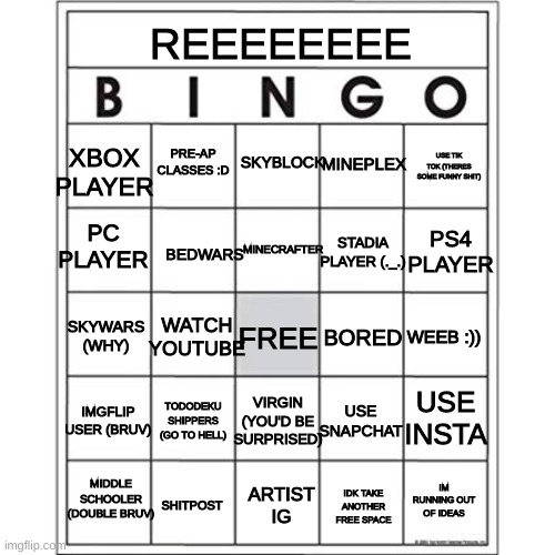 I made a bingo have fun ig | REEEEEEEE; PRE-AP CLASSES :D; SKYBLOCK; MINEPLEX; XBOX PLAYER; USE TIK TOK (THERES SOME FUNNY SHIT); PC PLAYER; MINECRAFTER; BEDWARS; STADIA PLAYER (._.); PS4 PLAYER; WATCH YOUTUBE; BORED; SKYWARS (WHY); FREE; WEEB :)); VIRGIN (YOU'D BE SURPRISED); USE SNAPCHAT; USE INSTA; IMGFLIP USER (BRUV); TODODEKU SHIPPERS (GO TO HELL); IM RUNNING OUT OF IDEAS; MIDDLE SCHOOLER (DOUBLE BRUV); SHITPOST; ARTIST IG; IDK TAKE ANOTHER FREE SPACE | image tagged in blank bingo card | made w/ Imgflip meme maker